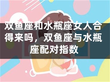 双鱼座和水瓶座女人合得来吗,双鱼座与水瓶座配对指数