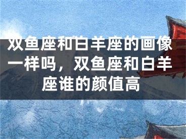 双鱼座和白羊座的画像一样吗，双鱼座和白羊座谁的颜值高