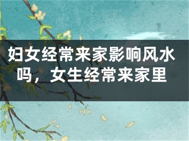 妇女经常来家影响风水吗，女生经常来家里