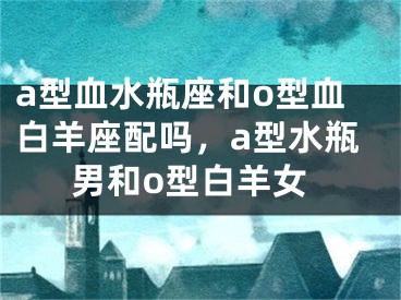 a型血水瓶座和o型血白羊座配吗,a型水瓶男和o型白羊女