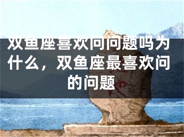 双鱼座喜欢问问题吗为什么，双鱼座最喜欢问的问题