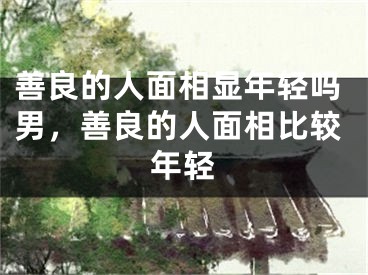 善良的人面相显年轻吗男，善良的人面相比较年轻
