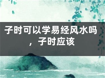 子时可以学易经风水吗，子时应该