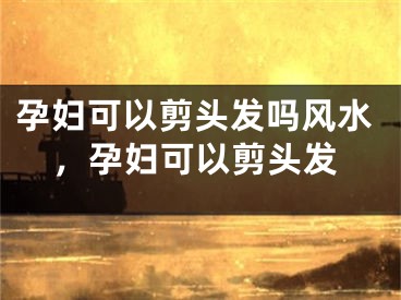 孕妇可以剪头发吗风水,孕妇可以剪头发