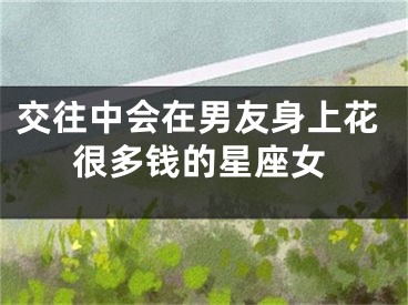 交往中会在男友身上花很多钱的星座女