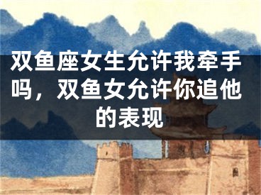 双鱼座女生允许我牵手吗，双鱼女允许你追他的表现