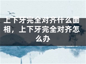 上下牙完全对齐什么面相,上下牙完全对齐怎么办