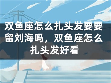 双鱼座怎么扎头发要要留刘海吗，双鱼座怎么扎头发好看