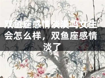 双鱼座感情淡漠吗女生会怎么样，双鱼座感情淡了