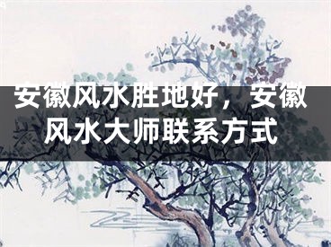 安徽风水胜地好，安徽风水大师联系方式