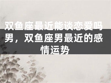 双鱼座最近能谈恋爱吗男，双鱼座男最近的感情运势