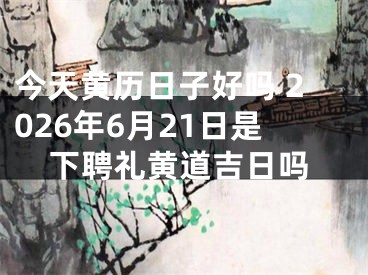 今天黄历日子好吗 2026年6月21日是下聘礼黄道吉日吗