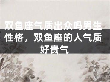 双鱼座气质出众吗男生性格,双鱼座的人气质好贵气