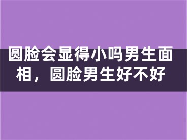 圆脸会显得小吗男生面相,圆脸男生好不好