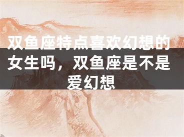 双鱼座特点喜欢幻想的女生吗,双鱼座是不是爱幻想