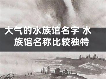 大气的水族馆名字 水族馆名称比较独特