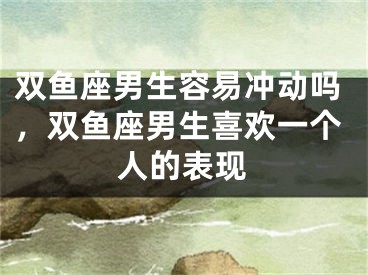 双鱼座男生容易冲动吗，双鱼座男生喜欢一个人的表现