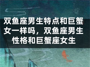 双鱼座男生特点和巨蟹女一样吗，双鱼座男生性格和巨蟹座女生