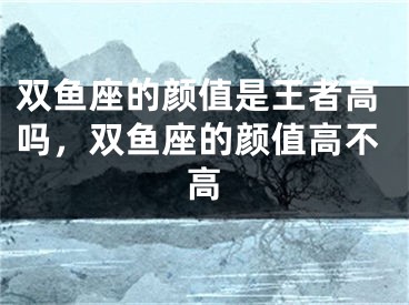 双鱼座的颜值是王者高吗，双鱼座的颜值高不高