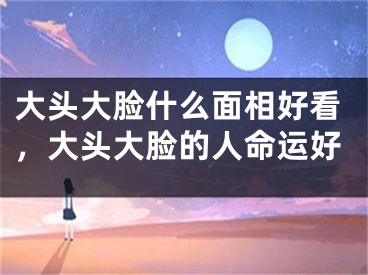 大头大脸什么面相好看，大头大脸的人命运好