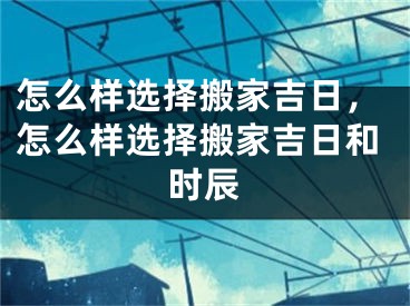 怎么样选择搬家吉日，怎么样选择搬家吉日和时辰