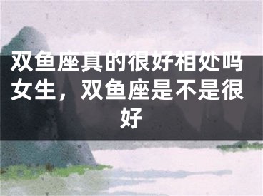 双鱼座真的很好相处吗女生，双鱼座是不是很好
