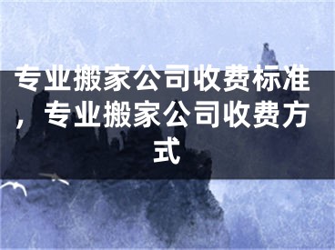 专业搬家公司收费标准，专业搬家公司收费方式