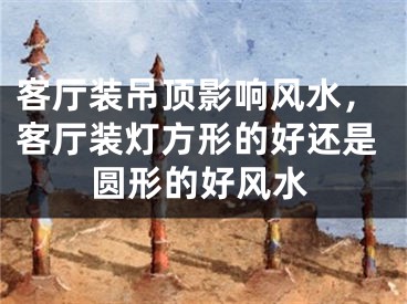 客厅装吊顶影响风水,客厅装灯方形的好还是圆形的好风水