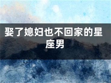 娶了媳妇也不回家的星座男