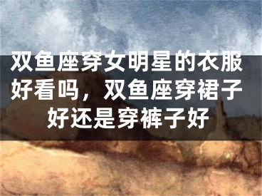 双鱼座穿女明星的衣服好看吗，双鱼座穿裙子好还是穿裤子好