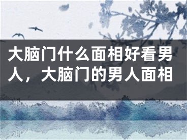 大脑门什么面相好看男人，大脑门的男人面相