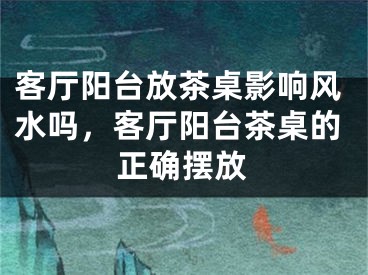 客厅阳台放茶桌影响风水吗，客厅阳台茶桌的正确摆放