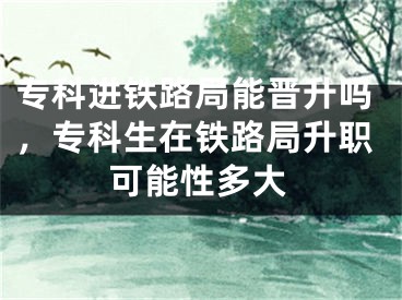 专科进铁路局能晋升吗，专科生在铁路局升职可能性多大