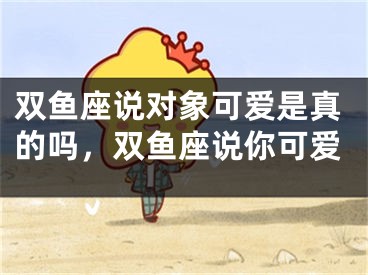 双鱼座说对象可爱是真的吗，双鱼座说你可爱