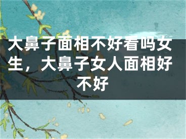 大鼻子面相不好看吗女生，大鼻子女人面相好不好