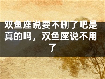 双鱼座说要不删了吧是真的吗,双鱼座说不用了