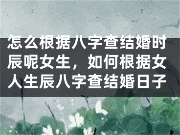 怎么根据八字查结婚时辰呢女生,如何根据女人生辰八字查结婚日子