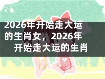 2026年开始走大运的生肖女,2026年开始走大运的生肖