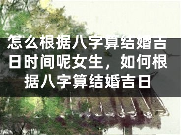 怎么根据八字算结婚吉日时间呢女生，如何根据八字算结婚吉日