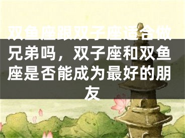 双鱼座跟双子座适合做兄弟吗,双子座和双鱼座是否能成为最好的朋友