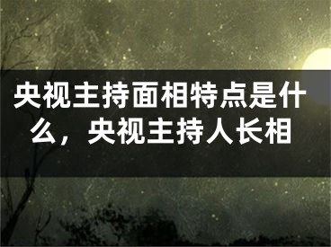央视主持面相特点是什么，央视主持人长相