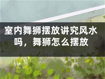室内舞狮摆放讲究风水吗,舞狮怎么摆放