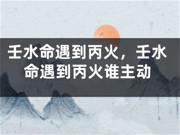 壬水命遇到丙火，壬水命遇到丙火谁主动