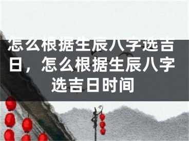 怎么根据生辰八字选吉日,怎么根据生辰八字选吉日时间