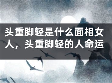 头重脚轻是什么面相女人,头重脚轻的人命运