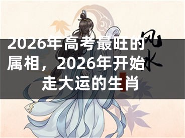 2026年高考最旺的属相，2026年开始走大运的生肖
