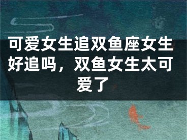 可爱女生追双鱼座女生好追吗，双鱼女生太可爱了