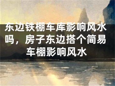 东边铁棚车库影响风水吗，房子东边搭个简易车棚影响风水