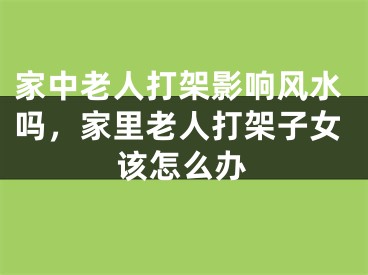 家中老人打架影响风水吗，家里老人打架子女该怎么办