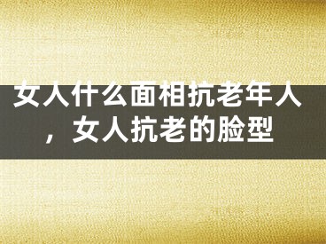 女人什么面相抗老年人，女人抗老的脸型